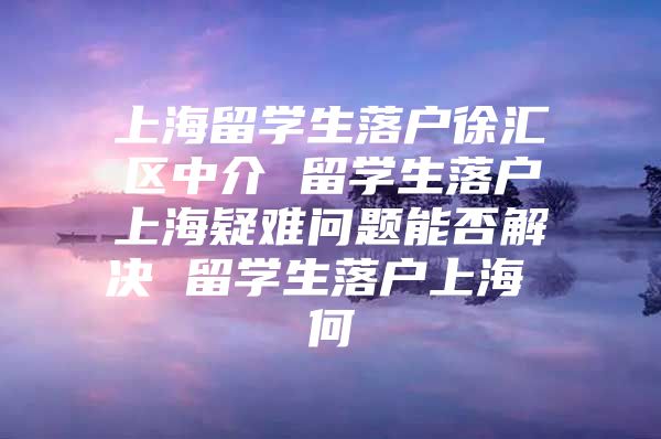 上海留学生落户徐汇区中介 留学生落户上海疑难问题能否解决 留学生落户上海 何