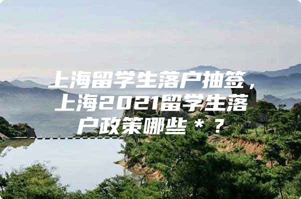 上海留学生落户抽签，上海2021留学生落户政策哪些＊？