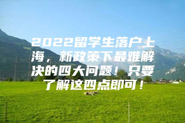 2022留学生落户上海，新政策下最难解决的四大问题！只要了解这四点即可！