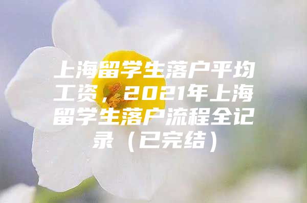 上海留学生落户平均工资，2021年上海留学生落户流程全记录（已完结）