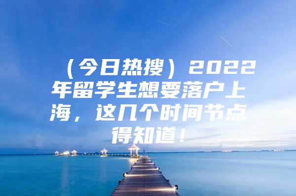 （今日热搜）2022年留学生想要落户上海，这几个时间节点得知道！