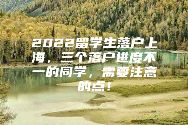 2022留学生落户上海，三个落户进度不一的同学，需要注意的点！