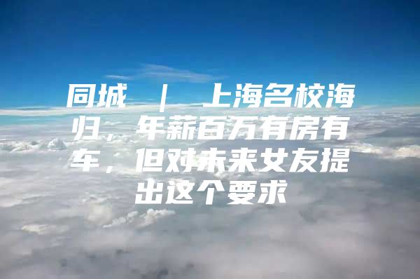 同城 ｜ 上海名校海归，年薪百万有房有车，但对未来女友提出这个要求↘