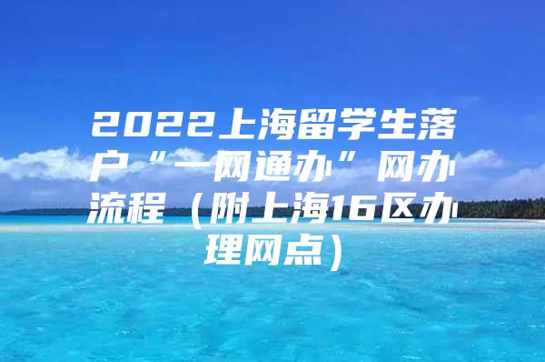 2022上海留学生落户“一网通办”网办流程（附上海16区办理网点）