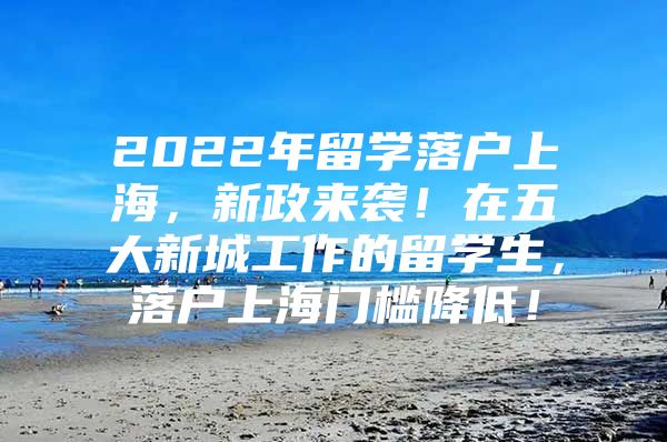 2022年留学落户上海，新政来袭！在五大新城工作的留学生，落户上海门槛降低！