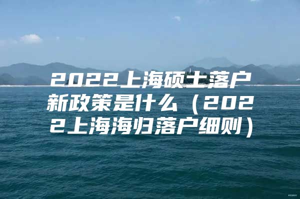 2022上海硕士落户新政策是什么（2022上海海归落户细则）