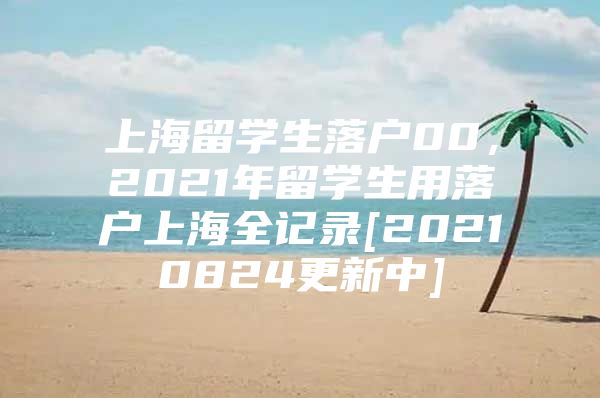 上海留学生落户00，2021年留学生用落户上海全记录[20210824更新中]