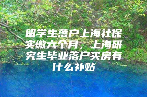 留学生落户上海社保实缴六个月，上海研究生毕业落户买房有什么补贴