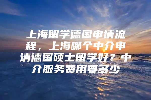 上海留学德国申请流程，上海哪个中介申请德国硕士留学好？中介服务费用要多少