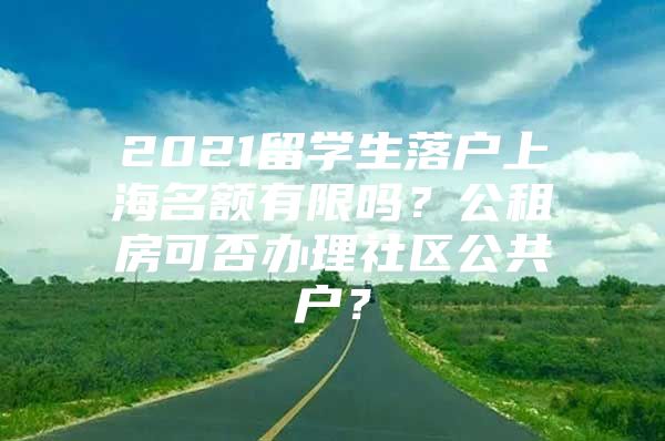 2021留学生落户上海名额有限吗？公租房可否办理社区公共户？