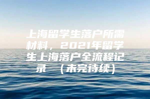 上海留学生落户所需材料，2021年留学生上海落户全流程记录 （未完待续）