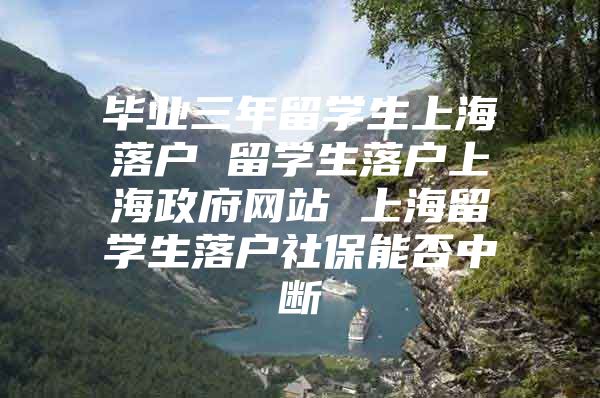 毕业三年留学生上海落户 留学生落户上海政府网站 上海留学生落户社保能否中断