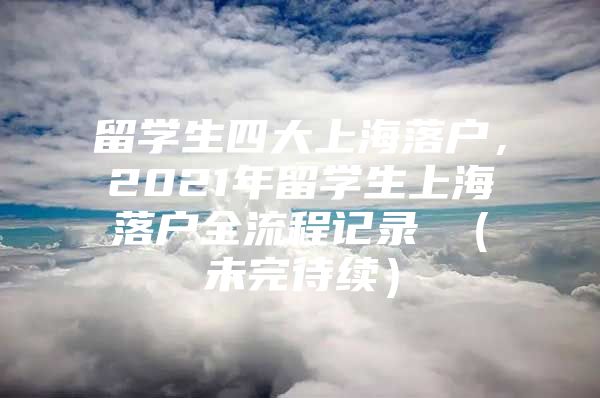 留学生四大上海落户，2021年留学生上海落户全流程记录 （未完待续）