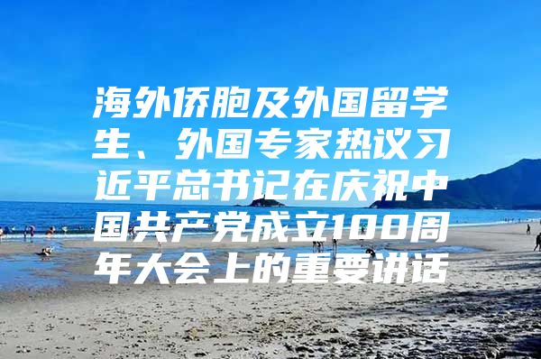 海外侨胞及外国留学生、外国专家热议习近平总书记在庆祝中国共产党成立100周年大会上的重要讲话