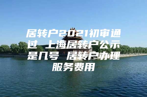 居转户2021初审通过 上海居转户公示是几号 居转户办理服务费用