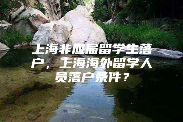 上海非应届留学生落户，上海海外留学人员落户条件？