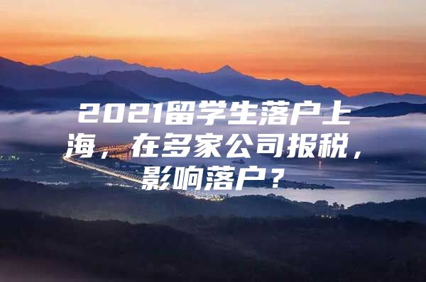 2021留学生落户上海，在多家公司报税，影响落户？