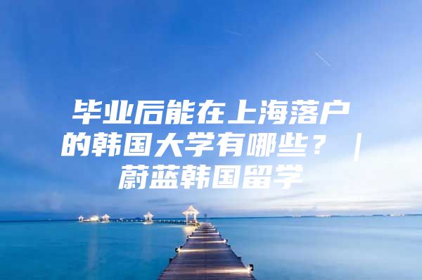 毕业后能在上海落户的韩国大学有哪些？｜蔚蓝韩国留学