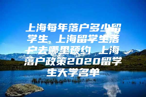 上海每年落户多少留学生 上海留学生落户去哪里预约 上海落户政策2020留学生大学名单