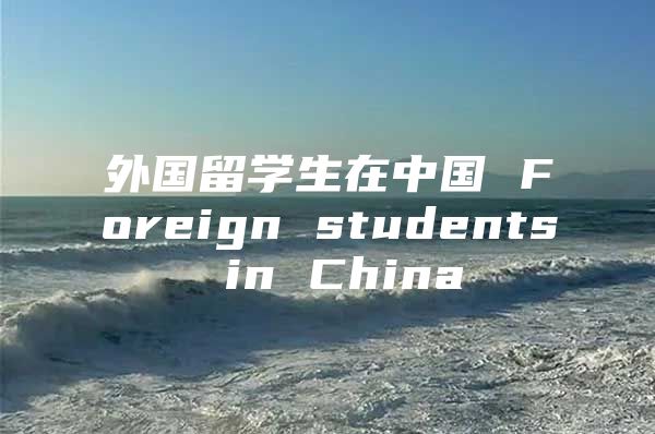 外国留学生在中国 Foreign students in China