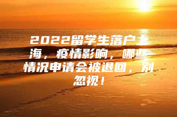 2022留学生落户上海，疫情影响，哪些情况申请会被退回，别忽视！