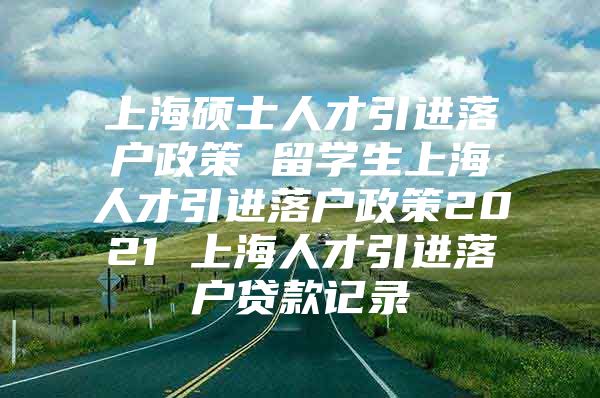 上海硕士人才引进落户政策 留学生上海人才引进落户政策2021 上海人才引进落户贷款记录