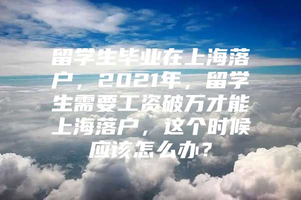 留学生毕业在上海落户，2021年，留学生需要工资破万才能上海落户，这个时候应该怎么办？