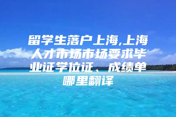 留学生落户上海,上海人才市场市场要求毕业证学位证、成绩单哪里翻译