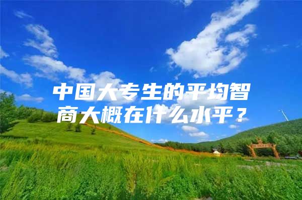 中国大专生的平均智商大概在什么水平？