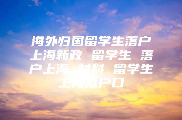 海外归国留学生落户上海新政 留学生 落户上海 材料 留学生上海落户口