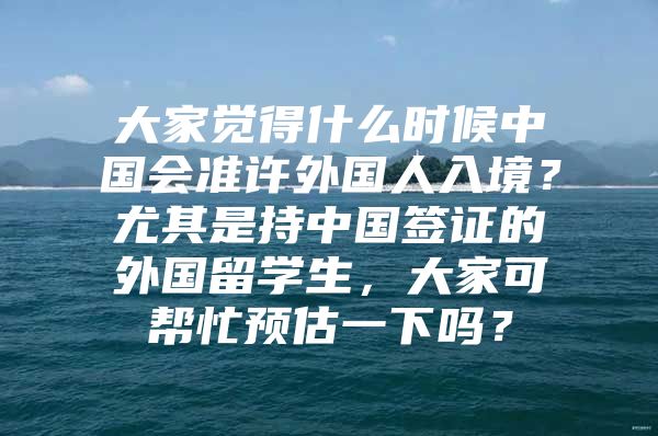 大家觉得什么时候中国会准许外国人入境？尤其是持中国签证的外国留学生，大家可帮忙预估一下吗？