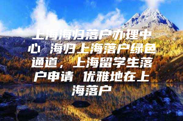 上海海归落户办理中心 海归上海落户绿色通道，上海留学生落户申请 优雅地在上海落户