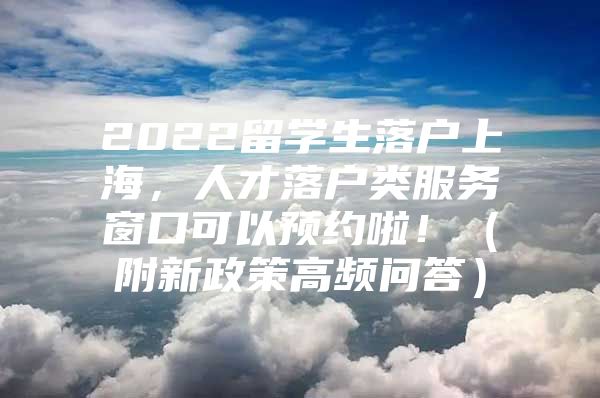 2022留学生落户上海，人才落户类服务窗口可以预约啦！（附新政策高频问答）