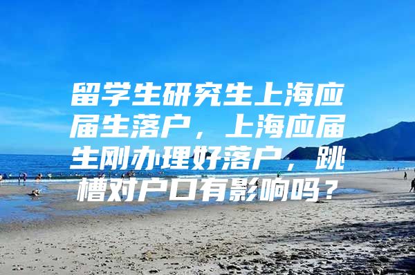 留学生研究生上海应届生落户，上海应届生刚办理好落户，跳槽对户口有影响吗？