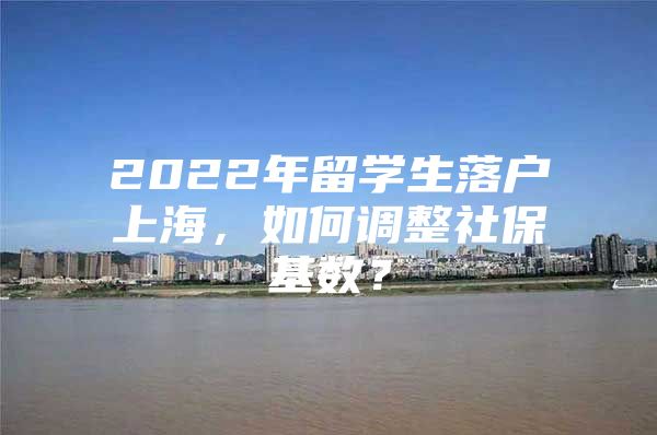 2022年留学生落户上海，如何调整社保基数？