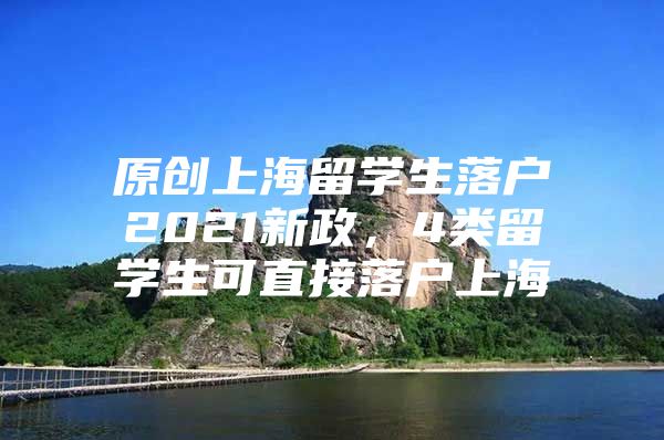 原创上海留学生落户2021新政，4类留学生可直接落户上海