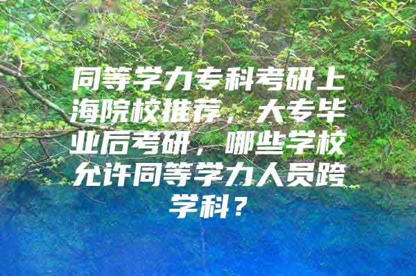 同等学力专科考研上海院校推荐，大专毕业后考研，哪些学校允许同等学力人员跨学科？