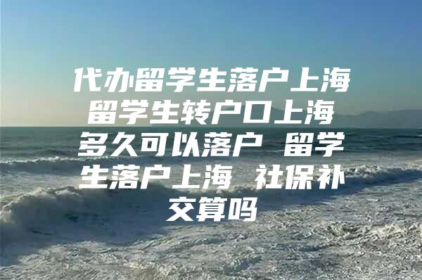 代办留学生落户上海 留学生转户口上海 多久可以落户 留学生落户上海 社保补交算吗