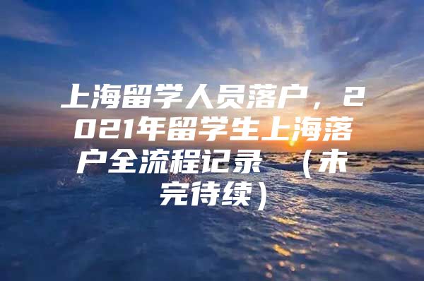 上海留学人员落户，2021年留学生上海落户全流程记录 （未完待续）