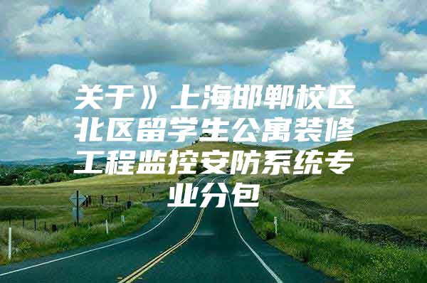 关于》上海邯郸校区北区留学生公寓装修工程监控安防系统专业分包