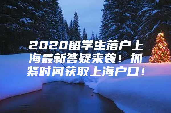 2020留学生落户上海最新答疑来袭！抓紧时间获取上海户口！