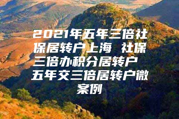 2021年五年三倍社保居转户上海 社保三倍办积分居转户 五年交三倍居转户微案例