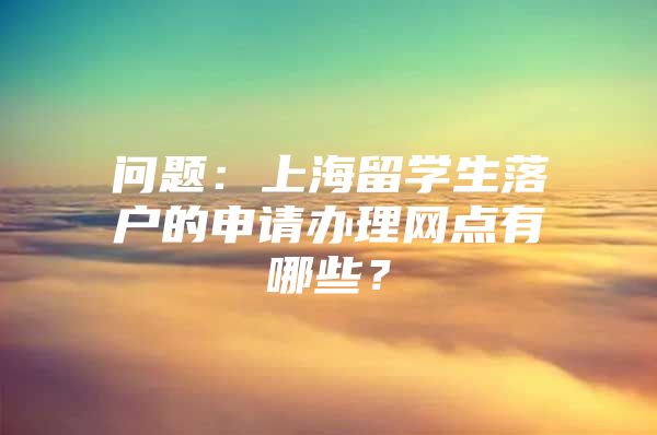 问题：上海留学生落户的申请办理网点有哪些？