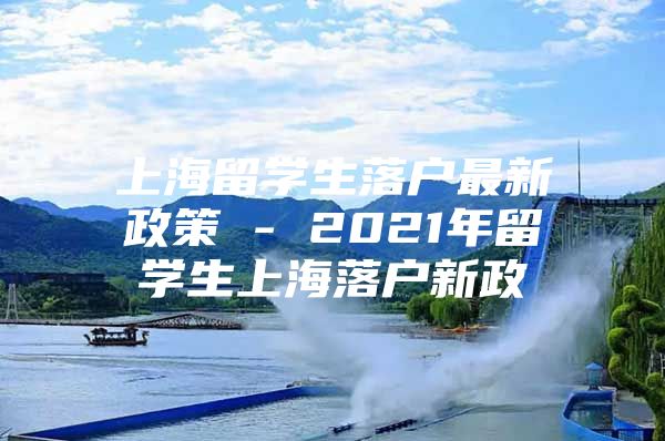 上海留学生落户最新政策 - 2021年留学生上海落户新政