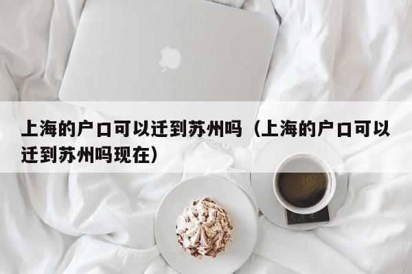 上海的户口可以迁到苏州吗（上海的户口可以迁到苏州吗现在）