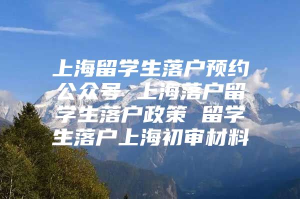 上海留学生落户预约公众号 上海落户留学生落户政策 留学生落户上海初审材料