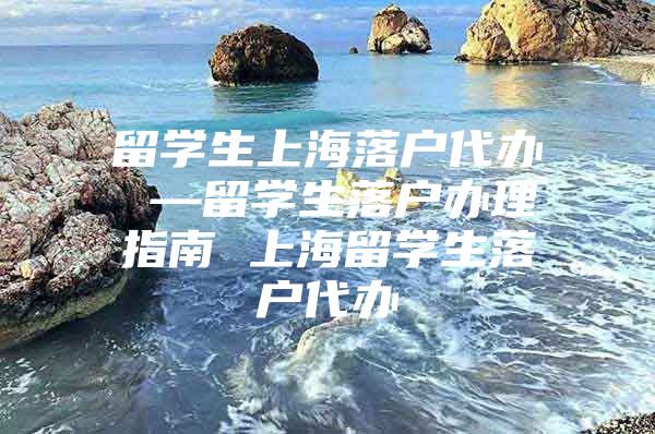 留学生上海落户代办 —留学生落户办理指南 上海留学生落户代办