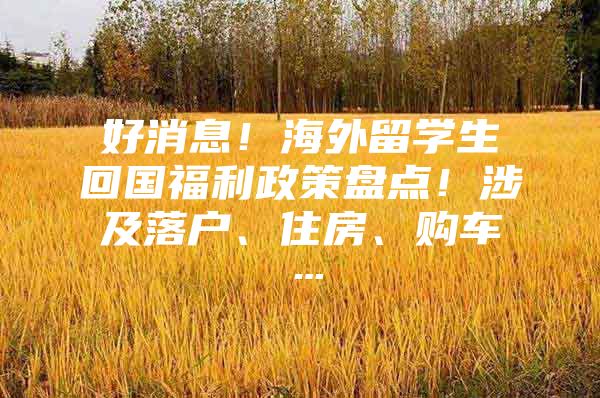 好消息！海外留学生回国福利政策盘点！涉及落户、住房、购车…