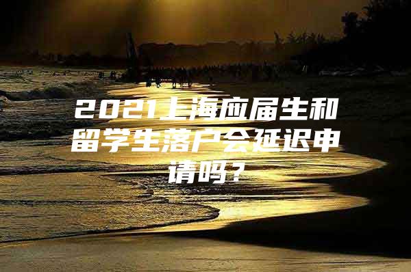 2021上海应届生和留学生落户会延迟申请吗？