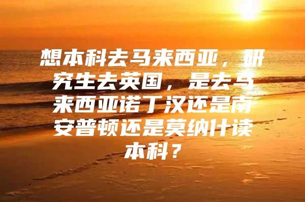 想本科去马来西亚，研究生去英国，是去马来西亚诺丁汉还是南安普顿还是莫纳什读本科？